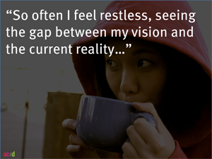 So, often I feel restless, seeing the gap between my vision and the current reality.